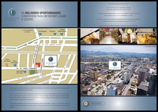 As melhores oportunidadeS
convergem para um mesmo lugar:
o centro.
Centro geográfico, político, econômico, sociocultural e administrativo do município, a região central de Nova Iguaçu exerce
grande influência sobre todos os outros bairros.
É nele que se concentram os melhores indicadores de qualidade de vida: IDH, taxa de alfabetização, expectativa de vida, além
de ser o bairro que mais conta com serviços como saúde, empregos, educação e saneamento básico. As diversas opções
de lazer também são um capítulo à parte, a cidade conta atualmente com uma grande oferta de shoppings, cinemas, teatros,
bares, restaurantes, praças, parques, passeios, etc.
Todas estas peculiaridades tornam o Centro de Nova Iguaçu cada vez mais desejado. Um lugar que, em função do poderoso
comércio e pela demanda existente no setor de serviços, se firma a cada dia como o principal e melhor endereço comercial
da cidade.
facilidades
Taxa de alfabetização no centro é 96,5%.
O Centro de Nova Iguaçu é considerado o segundo
principal pólo logístico do Estado do Rio de Janeiro.
O centro comercial existente no bairro, apelidado de “Calçadão” é o segundo maior do
Estado, atrás do centro comercial de Madureira, na capital.
Em 2003, o Centro sofreu um projeto de revitalização chamado “Shopping a Céu Aberto”,
que revitalizou dezessete ruas e três praças em uma área de 400 mil m².
Fonte: Projeto Shopping a Céu Aberto e Prefeitura da Cidade de Nova Iguaçu (Outubro 2007).
Fotomontagem da Região
Fotos Ilustrativas
Mapa ilustrado da região
 