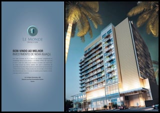 Bem-vindo ao melhor
investimento de Nova Iguaçu.
Com salas comerciais de 27 a 1.000 m2
que atendem completamente às
necessidades físicas da sua empresa, o LE MONDE OFFICE LIFE surge para
se tornar o mais novo cartão postal econômico da cidade. Com traços leves,
seu projeto encanta nos mínimos detalhes. Bom gosto e modernidade são
características marcantes nesse maravilhoso empreendimento que vai revolucionar
o Centro de Nova Iguaçu. Prepara-se para viver uma nova fase, um novo tempo.
Você está pronto para viver um novo jeito de trabalhar que já conquistou o mundo,
e que agora está ao seu alcance.
Av. Dr Mário Guimarães, 428
Esquina com Rua Comendador Soares
Centro
Ilustração artística da fachada
 