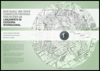 Com invejáveis índices de crescimento e evolução constante,
Nova Iguaçu vem se despontando como a principal potência
econômica da Baixada Fluminense. Uma cidade onde
dia-a-dia surgem grandes e novas oportunidades, dentro de uma
região que não dispõe de uma estrutura empresarial à altura das
suas necessidades.
Um lugar que não pára de crescer e que tem recebido novos
investimentos a cada dia. Posicionada, estrategicamente, vive
o auge do seu desenvolvimento e da modernidade urbana.
Para contemplar esse cenário especial que Nova Iguaçu está
passando, nasce finalmente no centro: LE MONDE OFFICE LIFE.
Um empreendimento comercial inovador, em um endereço único,
diferente de tudo, e que coloca definitivamente a cidade no seleto rol
de melhores endereços do mundo dos negócios.
Nova Iguaçu, uma cidade
cosmopolita preparada
para receber um
lançamento de
categoria
internacional.
Um novo endereço empresarial
que poderia estar em qualquer
metrópole do mundo.
NOVA IGUAÇU	
RIO DE JANEIRO
SÃO PAULO
Londres
NEW YORK
Mapas Ilustrativos
 