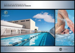 Se dê ao luxo de mergulhar no seu
bem-estar antes OU DEPOIS do trabalho.
atividade
No LE MONDE OFFICE LIFE, você sempre pode mais. Foi pensando na sua qualidade de vida que trouxemos para o seu horário
comercial uma maravilhosa piscina com 2 raias de 25m. Um espaço inédito em prédios comerciais na cidade de Nova Iguaçu.
Tudo para você poder praticar natação, exercitar e relaxar o corpo sempre que quiser, entre uma reunião e outra. Só mesmo o
LE MONDE OFFICE LIFE para tornar a sua vida pessoal e empresarial realmente melhor a cada dia.
Ilustração artística da piscina com 2 raias de 25 m Foto Ilustrativa
 