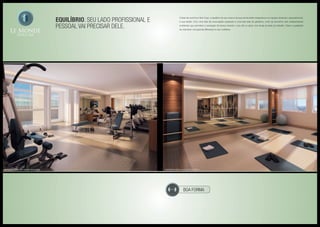 boa forma
Equilíbrio. Seu lado profissional e
pessoal vai precisar dele.
Cuidar de você ficou fácil. Aqui, o equilíbrio do seu corpo e da sua mente estão integrados a um espaço dedicado, especialmente,
à sua saúde. Com uma sala de musculação equipada e uma bela sala de ginástica, você vai encontrar dois indispensáveis
ambientes que permitem a sensação de leveza durante o seu dia ou após uma longa jornada de trabalho. Deixe a qualidade
de vida fazer uma grande diferença no seu cotidiano.
Ilustração artística da sala de musculação Ilustração artística da sala de ginástica
 