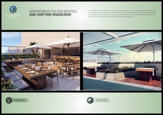 Diferentemente doS seus negócios,
aqui, você pode desacelerar.
No LE MONDE OFFICE LIFE, o prazer de um momento único está sempre ao seu alcance. Espaços exclusivos foram desenvolvidos
para proporcionar todo o conforto que o mundo empresarial exigente não dispensa. Imagine um almoço ao ar livre no Terraço Bar
ou um tranqüilo almoço de negócios. E muita privacidade e conveniência exclusivas para você. Experimente ainda relaxar ao ar livre no
Terraço Zen, um lugar pensado no seu bem-estar que vai acalmar a rotina do seu dia-a-dia.
PRATICIDADE BEM-ESTAR
Ilustração artística do terraço bar Ilustração artística do terraço zen
 