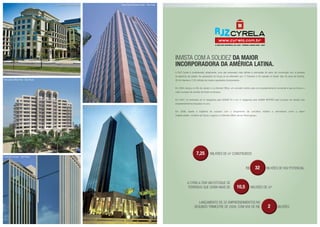 INVISTA COM a solidez da maior
incorporadora da América Latina.
A RJZ Cyrela é considerada, atualmente, uma das empresas mais sólidas e admiradas do setor da construção civil, e pioneira
na abertura de capital. As operações do Grupo já se estendem por 17 Estados e 55 cidades no Brasil. São 45 anos de história,
35 mil clientes e 7,25 milhões de metros quadrados incorporados.
Em 2004, lançou no Rio de Janeiro o Le Monde Office, um conceito inédito para um empreendimento comercial e que se tornou o
maior sucesso de vendas de todos os tempos.
Em 2007, foi premiada em 8 categorias pela ADEMI RJ e em 2 categorias pela ADEMI NITERÓI pelo sucesso de vendas dos
empreendimentos lançados no ano.
Em 2008, repete a trajetória de sucesso com o lançamento de conceitos inéditos e vencedores como o bairro
Cidade Jardim, na Barra da Tijuca, e agora o Le Monde Office Life em Nova Iguaçu.
R$ 32 bilhões de VGV potencial
a cyrela tem um estoque de
		 terrenos que soma mais de 10,5 milhões de m²
Lançamento de 32 empreendimentos no
segundo trimestre de 2008, com vgv de R$ 2 BILHÕES
7,25 milhões de m2
construídos
Le Monde - Rio de Janeiro
JK - São Paulo
Escritórios Europa - São Paulo
Villa Lobos Office Park - São Paulo
Faria Lima Financial Center - São Paulo
 