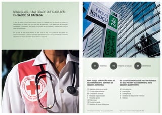 Nova Iguaçu, uma cidade que cuida bem
da saúde da Baixada.
O setor de saúde de Nova Iguaçu sempre mereceu um destaque mais que especial no contexto do
desenvolvimento da cidade. Com uma vasta rede de atendimento e uma ampla gama de profissionais
especializados e capacitados, Nova Iguaçu nunca esteve tão bem equipada e preparada para cuidar da
saúde da sua população.
Por se tratar de uma cidade referência no setor cada vez mais novos profissionais são atraídos por
inúmeras oportunidades, o que tem aumentado significativamente, ano a ano, a quantidade de consultórios
particulares que chegam para prestar serviço médico ao iguaçuense.
9 hospitais 16 postos de saúde 51 minipostos
Nova Iguaçu tem Gestão Plena do
Sistema Municipal dispondo da
seguinte estrutura:
33 Unidades básicas de saúde
77 Clínicas especializadas
68 Consultórios isolados
5 Hospitais especializados
4 Hospitais gerais
38 Policlínicas
16 Postos de saúde
21 Unidades de apoio à diagnose
Fonte: Estudo Socioeconômico - Nova Iguaçu (Outubro 2007).
Os estabelecimentos que prestam serviços
ao SUS, por tipo de atendimento, têm o
seguinte quantitativo:
45 Ambulatoriais
4 Internações
4 Emergências
4 Unidades de tratamento intensivo
4 Diálises
Fonte: Pesquisa Assistência Médico-Sanitária AMS 2005
Foto ilustrativa
Foto do local
 