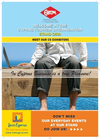 Barcelona, Spain
               1 - 3 December 2009

         WELCOME AT THE
   CYPRUS TOURISM ORGANISATION
            STAND O500
          MEET OUR CO EXHIBITORS




In Cyprus Business is a true Pleasure!




                    DON’T MISS
               OUR EVERYDAY EVENTS
                   AT OUR STAND
                DO JOIN US!
 