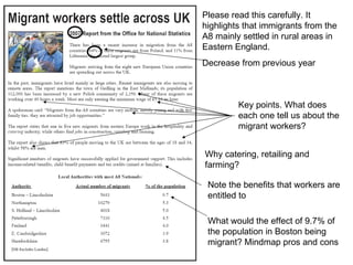 Please read this carefully. It highlights that immigrants from the A8 mainly settled in rural areas in Eastern England.  Decrease from previous year Key points. What does each one tell us about the  migrant workers? Why catering, retailing and farming? Note the benefits that workers are entitled to What would the effect of 9.7% of the population in Boston being migrant? Mindmap pros and cons 