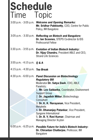 Schedule
Time                Topic
3:00 p.m. - 3:05 p.m. Welcome and Opening Remarks:
                      Mr. Sridhar Pabbisetty, COO, Centre for Public
                      Policy, IIM Bangalore

3:05 p.m. - 3:30 p.m. Reflecting on Biotech and Bangalore:
                      Dr. Ian Scoones, STEPS Co-director & IDS
                      Professorial Fellow

3:30 p.m. - 3:55 p.m. Evolution of Indian Biotech Industry:
                      Dr. Vijay Chandru, President ABLE and CEO,
                      Strand Life Sciences

3:55 p.m. - 4:15 p.m. Q & A

4:15 p.m. - 4:30 p.m. Tea Break

4:30 p.m. - 6:00 p.m. Panel Discussion on Biotechnology
                      Regulatory Bill
                      Moderator:Dr. Satya Dash, COO, ABLE
                      Panelists:
                      1. Mr. Leo Saldanha, Coordinator, Environment
                      Support Group
                      2. Dr. Jagadish Mittur, Biotechnology
                      Consultant
                      3. Dr. K. K. Narayanan, Vice President,
                      Metahelix
                      4. Dr. Dhananjay Patankar, Vice President,
                      Syngene International
                      5. Dr. B. V. Ravi Kumar, Chairman and
                      Managing Director Xcyton

6:00 p.m. - 6:25 p.m. Possible Future for India’s Biotech Industry:
                      Dr. Chirantan Chatterjee, Professor, IIM
                      Bangalore
 