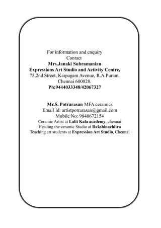 For information and enquiry
Contact
Mrs.Janaki Subramanian
Expressions Art Studio and Activity Centre,
75,2nd Street, Karpagam Avenue, R.A.Puram,
Chennai 600028.
Ph:9444033348/42067327
Mr.S. Potrarasan MFA ceramics
Email Id: artistpotrarasan@gmail.com
Mobile No: 9840672154
Ceramic Artist at Lalit Kala academy, chennai
Heading the ceramic Studio at Dakshinachitra
Teaching art students at Expression Art Studio, Chennai
 