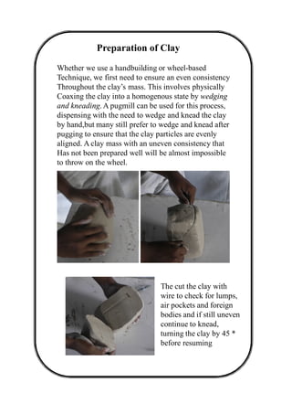 Preparation of Clay
Whether we use a handbuilding or wheel-based
Technique, we first need to ensure an even consistency
Throughout the clay’s mass. This involves physically
Coaxing the clay into a homogenous state by wedging
and kneading. A pugmill can be used for this process,
dispensing with the need to wedge and knead the clay
by hand,but many still prefer to wedge and knead after
pugging to ensure that the clay particles are evenly
aligned. A clay mass with an uneven consistency that
Has not been prepared well will be almost impossible
to throw on the wheel.
The cut the clay with
wire to check for lumps,
air pockets and foreign
bodies and if still uneven
continue to knead,
turning the clay by 45 *
before resuming
 