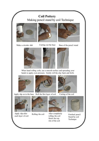 Coil Pottery
Making pencil stand by coil Technique
Cutting out the baseMake a circular slab Base of the pencil stand
When hand rolling coils, use a smooth surface and spreading your
hands to apply even pressure. Gently roll the clay back and forth.
Apply slip on to the base Roll the first layer of coil Cutting of the coil
Apply slip-after
each layer of coil
Finished pencil
Stand by coil
Technique
Rolling the coil After completely
rolling the coil
finish the top
rim of the coil
 
