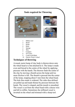 Tools required for Throwing
A round, moist lump of clay body is thrown down onto
the wheel head or a bat attached to it. The lump is made
even and forced to the centre of the wheel by applying
pressure with the hands. The thrower finds the center of
the clay by moving a thumb across the lump until no
more friction is felt. The thumb is pressed into the center
of the lump, stopping about 5 mm from the wheel head.
The hole thus made is widened. The sides thus defined
are pulled up and made thinner by pressure between the
hands. The vessel is shaped, and the mouth is smoothed.
The vessel is cut from the wheel head with a cheese wire
and left to stiffen. Sometimes the stiffened vessel is
inverted on the wheel and trimmed with a sharp tool.
Techniques of throwing
1
2
3
4
5
6
7
89
10
1 Ribbon tool
2 Brush
3 Roller
4 Ruler
5 Sponge
6 Wire
7 Compass
8 NT Cutter
9 Comb tooth Blade
10 Electric Potter’s wheel
 