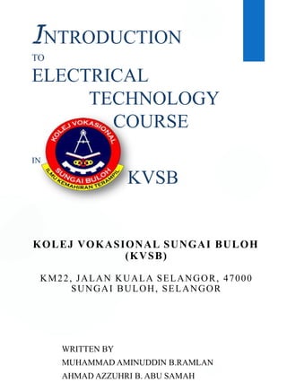 INTRODUCTION
TO
ELECTRICAL
TECHNOLOGY
COURSE
IN
KVSB
WRITTEN BY
MUHAMMAD AMINUDDIN B.RAMLAN
AHMAD AZZUHRI B. ABU SAMAH
KOLEJ VOKASIONAL SUNGAI BULOH
(KVSB)
KM22, JALAN KUALA SELANGOR, 47000
SUNGAI BULOH, SELANGOR
 