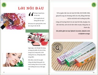 “
Không có người phụ
nữ nào xấu
Chỉ có người phụ nữ
không biết làm đẹp”
Đã là phụ nữ, ngoài gia đình, nhan
sắc cũng là một vấn đề.
Ngày ngày, nửa thế giới vẫn đang
sử dụng mỹ phẩm. Đi chơi, đi làm,
trong túi các nàng luôn có sẵn
những thỏi son, những hộp phấn
trang điểm.
Đêm đêm, trước khi say giấc
nồng, phái đẹp không quên các
bước dưỡng chăm sóc da cơ bản,
nuôi dưỡng làn da sau một ngày
dài.
LỜI NÓI ĐẦU
3
Với sự góp mặt của các loại tinh dầu ttinh khiết nhất,
giúp bổ sung các khoáng chất cho môi, đồng thời bảo
vệ làn môi khỏi môi trường bụi bẩn.
Cộng với hương thơm từ các loại tinh dầu sẽ giúp cho
đôi môi khô, nứt nẻ trở nên mềm mượt, hồng hào và
thơm dịu.
Sản phẩm gồm ba loại: lipbalm lavender, lipbalm mint
và lipbalm orange.
12
 