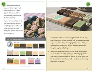 Xà phòng handmade với
phương pháp làm nguội truyền
thong không qua xử lý nhiệt,
giúp giữ được các chat dinh
dưỡng, vitamin và độ tươi của
dầu trong xà phòng.
Tùy vào các loại xà phòng với các
thảo mộc khác nhau sẽ cho ra
công dung khác nhau. Nhưng tất
cả đều bắt nguồn từ những
thành phần tự nhiên giúp da luôn
căng tràn, tươi trẻ.
9
 GreenGarden là tên của loại xà phòng handmade theo phương
pháp truyền thống tốt nhất được sản xuất tại Việt Nam. Xà phòng
được sản xuất thủ công bởi những người thợ làm xà phòng có
nhiều năm kinh nghiệm cùng phương pháp làm nguội truyền
thong từ vùng Marseille, Pháp.
 Nguyên liệu làm xà phòng được thu mua từ các cù lao dừa Bến
Tre, các Vườn Cọ Dầu Vàng tại Long An. Với những nguyên liệu
thiên nhiên tinh khiết ấy, cùng với sự khéo léo từ các người thợ
lâu năm, sản phẩm GreenGarden luôn bảo đảm được hàm lượng
chất dưỡng da cao nhất.
6
 