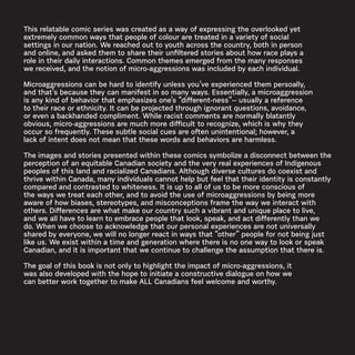 This relatable comic series was created as a way of expressing the overlooked yet
extremely common ways that people of colour are treated in a variety of social
settings in our nation. We reached out to youth across the country, both in person
and online, and asked them to share their unfiltered stories about how race plays a
role in their daily interactions. Common themes emerged from the many responses
we received, and the notion of micro-aggressions was included by each individual.
Microaggressions can be hard to identify unless you’ve experienced them persoally,
and that’s because they can manifest in so many ways. Essentially, a microaggression
is any kind of behavior that emphasizes one’s “different-ness”-- usually a reference
to their race or ethnicity. It can be projected through ignorant questions, avoidance,
or even a backhanded compliment. While racist comments are normally blatantly
obvious, micro-aggressions are much more difficult to recognize, which is why they
occur so frequently. These subtle social cues are often unintentional; however, a
lack of intent does not mean that these words and behaviors are harmless.
The images and stories presented within these comics symbolize a disconnect between the
perception of an equitable Canadian society and the very real experiences of Indigenous
peoples of this land and racialized Canadians. Although diverse cultures do coexist and
thrive within Canada, many individuals cannot help but feel that their identity is constantly
compared and contrasted to whiteness. It is up to all of us to be more conscious of
the ways we treat each other, and to avoid the use of microaggressions by being more
aware of how biases, stereotypes, and misconceptions frame the way we interact with
others. Differences are what make our country such a vibrant and unique place to live,
and we all have to learn to embrace people that look, speak, and act differently than we
do. When we choose to acknowledge that our personal experiences are not universally
shared by everyone, we will no longer react in ways that “other” people for not being just
like us. We exist within a time and generation where there is no one way to look or speak
Canadian, and it is important that we continue to challenge the assumption that there is.
The goal of this book is not only to highlight the impact of micro-aggressions, it
was also developed with the hope to initiate a constructive dialogue on how we
can better work together to make ALL Canadians feel welcome and worthy.
 