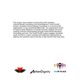 This project was created in partnership with Canadian
Cultural Mosaic Foundation and ActionDignity’s Youth PLACE
project. Canadian Cultural Mosaic Foundation is a not-for-profit
organization run by committed Millennials. The organization works
to improve Race Relations in Canada and also mitigate racism by
creating cultural understanding through multicultural education,
technology and arts. The Youth PLACE project engages racialized
youth to inform, create, incubate and implement approaches to
address the systemic racism and day to day barriers that they face.
 