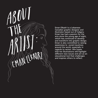 Eman Elkadri is a Lebanese-
Canadian graphic designer and
illustrator based out of Calgary.
Eman has had a passion for the
arts since the young age of eight,
which has continued to develop
and transform into graphic design.
Eman is also committed to raising
awareness to social injustices
around the world, especially in
regards to racism. She hopes
that her illustrations will highlight
different race issues and act as an
educational tool that challenges
and inspires others to reflect.
 