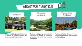 Bioparque
Los Ocarros
Parque delas
Avestruces
ATRACTIVOS TURÍSTICOS
Turismo ecológico y cultural, ubicado a
15 minutos en transporte urbano, del
centro urbanodeVillavicencio.
Turismo ecológico y avistamiento,
ubicado a 15 minutos en transporte
u r b a n o , d e l c e n t r o u r b a n o de
Villavicencio.
Turismo ecológico, ubicado a 2 horas
en bus de Villavicencio, en el municipio
dePuertoLópez.
TiumaPark
 