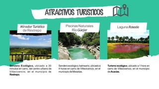 PiscinasNaturales
Río Güejar
MiradorTurístico
de Restrepo
Laguna Rosada
ATRACTIVOS TURÍSTICOS
Sendero Ecológico, ubicado a 30
minutos en carro, del centro urbano de
Villavicencio, en el municipio de
Restrepo.
Senderoecológico,balneario,ubicadoa
4 horas en carro de Villavicencio, en el
municipio deMesetas.
Turismo ecológico, ubicado a 1 hora en
carro de Villavicencio, en el municipio
deAcacías.
 