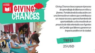 GivingChancesbuscaapoyarelproceso
deaprendizajedeidiomasenniñosy
jóvenes. Fortaleciendolaeducacióncon
unaformaciónenvaloresquecontribuyaa
un mayoraccesoyaprovechamientode
oportunidadesyalacreacióndeun
proyectodevidaorientadoaserAgentes
deCambioqueliderenygenerenun
impactopositivoenlaciudad.
GIVING
CHANCES
TNFEE
25USD
 