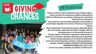 • Planear sesiones y talleres educativos sobre el idioma ingles y
Cultura con base en el programa académico planteado por
AIESEC en Villavicencio. Las sesiones se planean por cada día de
Intervención en el proyecto.
• Crear espacios conversacionales enfocados a potencializar el
conocimiento adquirido en la semana. Al menos un espacio a la
semana.
• Hacer la planeación semanal de las sesiones, explicadas día por
día, con la ayuda y supervisión del Project manager. Debe ser
entregada previa a la intervención al proyecto.
• Entregar reporte semanal de la experiencia evidenciando los
aspectos y conclusiones relevantes observados por el voluntario.
• Asistir a eventos planeados por el comité (se informarán).
• Asistir al Incoming Preparation Seminar y al Closing Experience.
• Realizar el AIESEC GLOBAL COMUNITY DEVELOPMENT
PROGRAM FEEDBAK Mos, NPS Y LDA.
• Asistir a los eventos realizados por AIESEC en Villavicencio.
GIVING
CHANCES
JOB DESCRIPTION
 