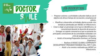 DOCTOR
• Preparar sesiones y actividades culturales lúdicas con el
objetivo de ofrecer tiempo de recreación y enseñanza de
valores.
• Planificary desarrollar actividades diarias acorde a las
temáticas planteadas por AIESEC en Villavicencio.
• Crear o elegir un personaje con el que se identificara y se
caracterizará durante la duración de proyecto.
• Entregar un reporte semanal en el que se presenta las
principales conclusiones de las actividades realizadas con
el fin de tangibilizar el impacto.
• Asistir al IncomingPreparation Seminar y al Closing
Experience.
• Realizar el AIESEC GLOBAL COMMUNITY
DEVELOPMENT PROGRAM FEEDBAK Mos, NPS Y LDA.
• Asistir a los eventos realizados por AIESEC en
Villavicencio.
JOB DESCRIPTION
 