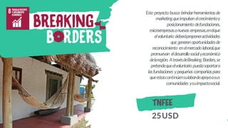 Este proyecto busca brindarherramientasde
marketingqueimpulsenelcrecimientoy
posicionamientodefundaciones,
microempresasonuevasempresas,enelque
elvoluntario deberáproponeractividades
quegenerenoportunidadesde
reconocimiento enelmercadolaboral,que
promuevan eldesarrollosocialyeconómico
delaregión. AtravésdeBreaking Borders,se
pretendequeelvoluntariopuedasoportara
lasfundaciones ypequeñas compañíaspara
queestascontinúensulabordeapoyoasus
comunidades ysuimpactosocial.
TNFEE
25USD
 