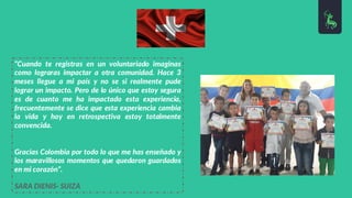 “Cuando te registras en un voluntariado imaginas
como lograras impactar a otra comunidad. Hace 3
meses llegue a mi país y no se si realmente pude
lograr un impacto. Pero de lo único que estoy segura
es de cuanto me ha impactado esta experiencia,
frecuentemente se dice que esta experiencia cambia
la vida y hoy en retrospectiva estoy totalmente
convencida.
Gracias Colombia por todo lo que me has enseñado y
los maravillosos momentos que quedaron guardados
en mi corazón”.
SARA DIENIS- SUIZA
 