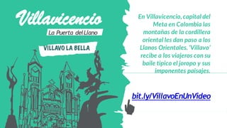 VillavicencioLa Puerta delLlano
VILLAVO LA BELLA
En Villavicencio,capital del
Meta en Colombia las
montañas de la cordillera
oriental les dan paso a los
Llanos Orientales. ‘Villavo’
recibe a los viajeros con su
baile típico el joropo y sus
imponentes paisajes.
bit.ly/VillavoEnUnVideo
 