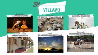 VILLAVO
EN
Escucharás
ELZAPATEO DE UNJOROPO disfrutarás
LA VAQUERIA Y TRABAJO DE LLANO
conocerás
LA HISTORIA DE FLORENTINO
verás
LOS MEJORESATARDECERESDELLLANO
Observarás
ESPECTACULOSDE JINETESY CABALLOSconocerás ypodrás
DORMIRENUNA MALOCA
 