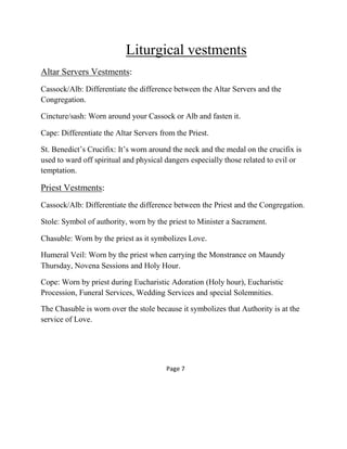 Liturgical vestments
Altar Servers Vestments:
Cassock/Alb: Differentiate the difference between the Altar Servers and the
Congregation.
Cincture/sash: Worn around your Cassock or Alb and fasten it.
Cape: Differentiate the Altar Servers from the Priest.
St. Benedict’s Crucifix: It’s worn around the neck and the medal on the crucifix is
used to ward off spiritual and physical dangers especially those related to evil or
temptation.
Priest Vestments:
Cassock/Alb: Differentiate the difference between the Priest and the Congregation.
Stole: Symbol of authority, worn by the priest to Minister a Sacrament.
Chasuble: Worn by the priest as it symbolizes Love.
Humeral Veil: Worn by the priest when carrying the Monstrance on Maundy
Thursday, Novena Sessions and Holy Hour.
Cope: Worn by priest during Eucharistic Adoration (Holy hour), Eucharistic
Procession, Funeral Services, Wedding Services and special Solemnities.
The Chasuble is worn over the stole because it symbolizes that Authority is at the
service of Love.
Page 7
 