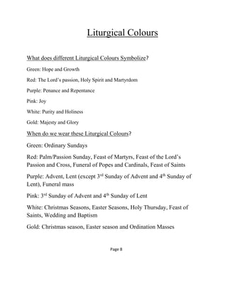 Liturgical Colours
What does different Liturgical Colours Symbolize?
Green: Hope and Growth
Red: The Lord’s passion, Holy Spirit and Martyrdom
Purple: Penance and Repentance
Pink: Joy
White: Purity and Holiness
Gold: Majesty and Glory
When do we wear these Liturgical Colours?
Green: Ordinary Sundays
Red: Palm/Passion Sunday, Feast of Martyrs, Feast of the Lord’s
Passion and Cross, Funeral of Popes and Cardinals, Feast of Saints
Purple: Advent, Lent (except 3rd
Sunday of Advent and 4th
Sunday of
Lent), Funeral mass
Pink: 3rd
Sunday of Advent and 4th
Sunday of Lent
White: Christmas Seasons, Easter Seasons, Holy Thursday, Feast of
Saints, Wedding and Baptism
Gold: Christmas season, Easter season and Ordination Masses
Page 8
 