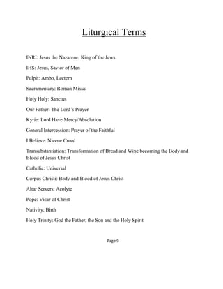 Liturgical Terms
INRI: Jesus the Nazarene, King of the Jews
IHS: Jesus, Savior of Men
Pulpit: Ambo, Lectern
Sacramentary: Roman Missal
Holy Holy: Sanctus
Our Father: The Lord’s Prayer
Kyrie: Lord Have Mercy/Absolution
General Intercession: Prayer of the Faithful
I Believe: Nicene Creed
Transubstantiation: Transformation of Bread and Wine becoming the Body and
Blood of Jesus Christ
Catholic: Universal
Corpus Christi: Body and Blood of Jesus Christ
Altar Servers: Acolyte
Pope: Vicar of Christ
Nativity: Birth
Holy Trinity: God the Father, the Son and the Holy Spirit
Page 9
 