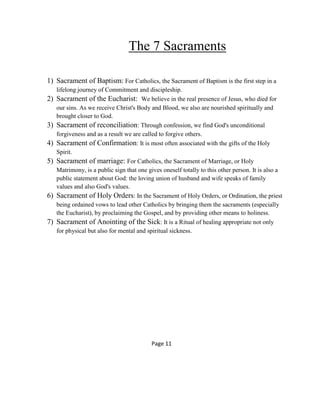 The 7 Sacraments
1) Sacrament of Baptism: For Catholics, the Sacrament of Baptism is the first step in a
lifelong journey of Commitment and discipleship.
2) Sacrament of the Eucharist: We believe in the real presence of Jesus, who died for
our sins. As we receive Christ's Body and Blood, we also are nourished spiritually and
brought closer to God.
3) Sacrament of reconciliation: Through confession, we find God's unconditional
forgiveness and as a result we are called to forgive others.
4) Sacrament of Confirmation: It is most often associated with the gifts of the Holy
Spirit.
5) Sacrament of marriage: For Catholics, the Sacrament of Marriage, or Holy
Matrimony, is a public sign that one gives oneself totally to this other person. It is also a
public statement about God: the loving union of husband and wife speaks of family
values and also God's values.
6) Sacrament of Holy Orders: In the Sacrament of Holy Orders, or Ordination, the priest
being ordained vows to lead other Catholics by bringing them the sacraments (especially
the Eucharist), by proclaiming the Gospel, and by providing other means to holiness.
7) Sacrament of Anointing of the Sick: It is a Ritual of healing appropriate not only
for physical but also for mental and spiritual sickness.
Page 11
 