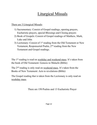 Liturgical Missals
There are 3 Liturgical Missals:
1) Sacramentary: Consist of Gospel readings, opening prayers,
Eucharistic prayers, special Blessings and Closing prayers
2) Book of Gospels: Consist of Gospel readings of Matthew, Mark,
Luke and John
3) Lectionary: Consist of 1st
reading from the Old Testament or New
Testament, Responsorial Psalm, 2nd
reading from the New
Testament and Gospel readings.
The 1st
reading is read on weekday and weekend mass. It’s taken from
the book of Old Testament: Genesis to Malachi (Bible)
The 2nd
reading is only read on weekend mass. It’s taken from the
Books of New Testament: Acts to revelations (Bible)
The Gospel reading that is taken from the Lectionary is only read on
weekday mass.
There are 150 Psalms and 13 Eucharistic Prayer
Page 12
 