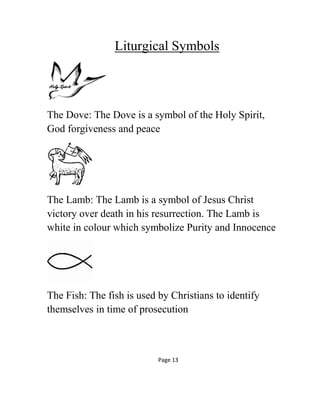 Liturgical Symbols
The Dove: The Dove is a symbol of the Holy Spirit,
God forgiveness and peace
The Lamb: The Lamb is a symbol of Jesus Christ
victory over death in his resurrection. The Lamb is
white in colour which symbolize Purity and Innocence
The Fish: The fish is used by Christians to identify
themselves in time of prosecution
Page 13
 