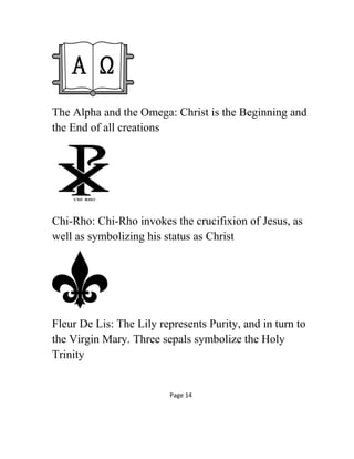 The Alpha and the Omega: Christ is the Beginning and
the End of all creations
Chi-Rho: Chi-Rho invokes the crucifixion of Jesus, as
well as symbolizing his status as Christ
Fleur De Lis: The Lily represents Purity, and in turn to
the Virgin Mary. Three sepals symbolize the Holy
Trinity
Page 14
 