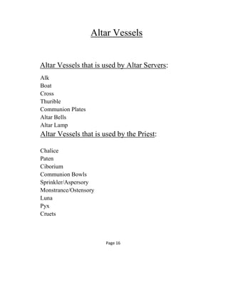 Altar Vessels
Altar Vessels that is used by Altar Servers:
Alk
Boat
Cross
Thurible
Communion Plates
Altar Bells
Altar Lamp
Altar Vessels that is used by the Priest:
Chalice
Paten
Ciborium
Communion Bowls
Sprinkler/Aspersory
Monstrance/Ostensory
Luna
Pyx
Cruets
Page 16
 