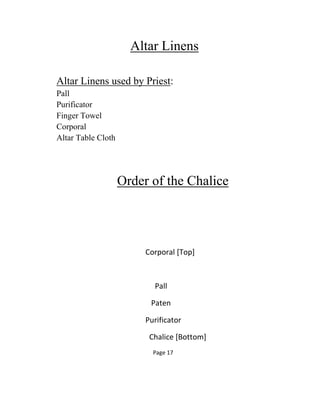 Altar Linens
Altar Linens used by Priest:
Pall
Purificator
Finger Towel
Corporal
Altar Table Cloth
Order of the Chalice
Corporal [Top]
Pall
Paten
Purificator
Chalice [Bottom]
Page 17
 