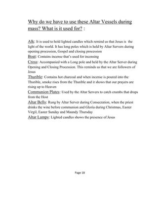 Why do we have to use these Altar Vessels during
mass? What is it used for? :
Alk: It is used to hold lighted candles which remind us that Jesus is the
light of the world. It has long poles which is held by Altar Servers during
opening procession, Gospel and closing procession
Boat: Contains incense that’s used for incensing
Cross: Accompanied with a Long pole and held by the Altar Server during
Opening and Closing Procession. This reminds us that we are followers of
Jesus
Thurible: Contains hot charcoal and when incense is poured into the
Thurible, smoke rises from the Thurible and it shows that our prayers are
rising up to Heaven
Communion Plates: Used by the Altar Servers to catch crumbs that drops
from the Host
Altar Bells: Rung by Altar Server during Consecration, when the priest
drinks the wine before communion and Gloria during Christmas, Easter
Virgil, Easter Sunday and Maundy Thursday
Altar Lamps: Lighted candles shows the presence of Jesus
Page 18
 