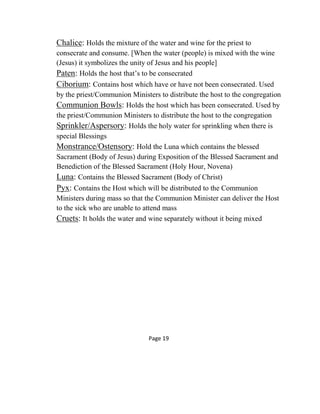 Chalice: Holds the mixture of the water and wine for the priest to
consecrate and consume. [When the water (people) is mixed with the wine
(Jesus) it symbolizes the unity of Jesus and his people]
Paten: Holds the host that’s to be consecrated
Ciborium: Contains host which have or have not been consecrated. Used
by the priest/Communion Ministers to distribute the host to the congregation
Communion Bowls: Holds the host which has been consecrated. Used by
the priest/Communion Ministers to distribute the host to the congregation
Sprinkler/Aspersory: Holds the holy water for sprinkling when there is
special Blessings
Monstrance/Ostensory: Hold the Luna which contains the blessed
Sacrament (Body of Jesus) during Exposition of the Blessed Sacrament and
Benediction of the Blessed Sacrament (Holy Hour, Novena)
Luna: Contains the Blessed Sacrament (Body of Christ)
Pyx: Contains the Host which will be distributed to the Communion
Ministers during mass so that the Communion Minister can deliver the Host
to the sick who are unable to attend mass
Cruets: It holds the water and wine separately without it being mixed
Page 19
 