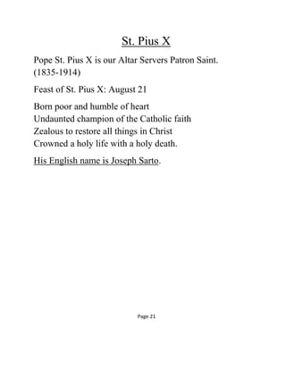St. Pius X
Pope St. Pius X is our Altar Servers Patron Saint.
(1835-1914)
Feast of St. Pius X: August 21
Born poor and humble of heart
Undaunted champion of the Catholic faith
Zealous to restore all things in Christ
Crowned a holy life with a holy death.
His English name is Joseph Sarto.
Page 21
 