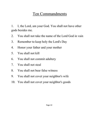 Ten Commandments
1. I, the Lord, am your God. You shall not have other
gods besides me.
2. You shall not take the name of the Lord God in vain
3. Remember to keep holy the Lord's Day
4. Honor your father and your mother
5. You shall not kill
6. You shall not commit adultery
7. You shall not steal
8. You shall not bear false witness
9. You shall not covet your neighbor's wife
10. You shall not covet your neighbor's goods
Page 22
 