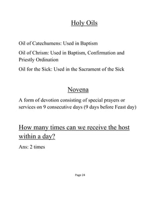 Holy Oils
Oil of Catechumens: Used in Baptism
Oil of Chrism: Used in Baptism, Confirmation and
Priestly Ordination
Oil for the Sick: Used in the Sacrament of the Sick
Novena
A form of devotion consisting of special prayers or
services on 9 consecutive days (9 days before Feast day)
How many times can we receive the host
within a day?
Ans: 2 times
Page 24
 