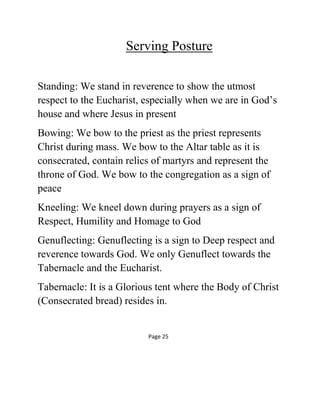 Serving Posture
Standing: We stand in reverence to show the utmost
respect to the Eucharist, especially when we are in God’s
house and where Jesus in present
Bowing: We bow to the priest as the priest represents
Christ during mass. We bow to the Altar table as it is
consecrated, contain relics of martyrs and represent the
throne of God. We bow to the congregation as a sign of
peace
Kneeling: We kneel down during prayers as a sign of
Respect, Humility and Homage to God
Genuflecting: Genuflecting is a sign to Deep respect and
reverence towards God. We only Genuflect towards the
Tabernacle and the Eucharist.
Tabernacle: It is a Glorious tent where the Body of Christ
(Consecrated bread) resides in.
Page 25
 