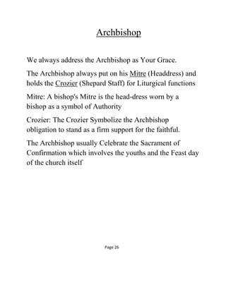 Archbishop
We always address the Archbishop as Your Grace.
The Archbishop always put on his Mitre (Headdress) and
holds the Crozier (Shepard Staff) for Liturgical functions
Mitre: A bishop's Mitre is the head-dress worn by a
bishop as a symbol of Authority
Crozier: The Crozier Symbolize the Archbishop
obligation to stand as a firm support for the faithful.
The Archbishop usually Celebrate the Sacrament of
Confirmation which involves the youths and the Feast day
of the church itself
Page 26
 