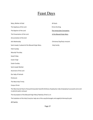 Feast Days
Mary, Mother of God All Souls
The Epiphany of the Lord Christ the King
The Baptism of the Lord The Immaculate Conception,
The Presentation of the Lord of the Blessed Virgin Mary
Annunctiation of the lord
Ash Wednesday Christmas Day/holy innocent
Saint Joseph, husband of the Blessed Virgin Mary Holy Family
Palm Sunday
Maundy Thursday
Good Friday
Easter Virgil
Easter Sunday
Saint Joseph Worker
Ascension of the Lord
Our lady of Fatimah
Pentecost
The Most Holy Trinity
Corpus Christi
The Most Sacred Heart of Jesus/immaculate heart/St Anthony of padua/our lady of perpetual succout/st.anne and
st jokim/st peter and paul
The Assumption of the Blessed Virgin Mary/ Nativity of the b.v.m
The Exaltation of the Holy Cross/our lady star of the seas/Archangels and angels/st.theresa/st.jude
All Saints
Page 27
 