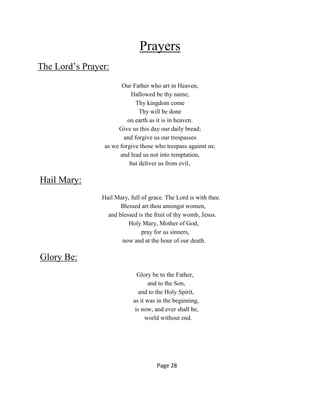 Prayers
The Lord’s Prayer:
Our Father who art in Heaven,
Hallowed be thy name;
Thy kingdom come
Thy will be done
on earth as it is in heaven.
Give us this day our daily bread;
and forgive us our trespasses
as we forgive those who trespass against us;
and lead us not into temptation,
but deliver us from evil.
Hail Mary:
Hail Mary, full of grace. The Lord is with thee.
Blessed art thou amongst women,
and blessed is the fruit of thy womb, Jesus.
Holy Mary, Mother of God,
pray for us sinners,
now and at the hour of our death.
Glory Be:
Glory be to the Father,
and to the Son,
and to the Holy Spirit,
as it was in the beginning,
is now, and ever shall be,
world without end.
Page 28
 