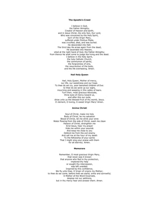 The Apostle's Creed
I believe in God,
the Father Almighty,
Creator of Heaven and earth;
and in Jesus Christ, His only Son, Our Lord,
Who was conceived by the Holy Spirit,
born of the Virgin Mary,
suffered under Pontius Pilate,
was crucified, died, and was buried.
He descended into Hell.
The third day He arose again from the dead;
He ascended into Heaven,
sited at the right hand of God, the Father Almighty;
from thence He shall come to judge the living and the dead.
I believe in the Holy Spirit,
the holy Catholic Church,
the communion of saints,
the forgiveness of sins,
the resurrection of the body,
and the life everlasting. Amen.
Hail Holy Queen
Hail, Holy Queen, Mother of mercy,
our life, our sweetness and our hope.
To thee do we cry, poor banished children of Eve:
to thee do we send up our sighs,
mourning and weeping in this valley of tears.
Turn then, most gracious Advocate,
thine eyes of mercy toward us,
and after this our exile,
show unto us the blessed fruit of thy womb, Jesus.
O clement, O loving, O sweet Virgin Mary! Amen.
Anima Christi
Soul of Christ, make me holy
Body of Christ, be my salvation
Blood of Christ, let me drink your wine
Water flowing from the side of Christ, wash me clean
Passion of Christ, strengthen me
Kind Jesus, hear my prayer
Hide me within your wounds
And keep me close to you
Defend me from the evil enemy
And call me at the hour of my death
To the fellowship of your saints
That I might sing your praise with them
for all eternity. Amen.
Memorare
Remember, O most gracious Virgin Mary,
that never was it known
that anyone who fled to thy protection,
implored thy help
or sought thy intercession,
was left unaided.
Inspired by this confidence,
We fly unto thee, O Virgin of virgins my Mother;
to thee do we come, before thee we stand, sinful and sorrowful;
O Mother of the Word Incarnate,
despise not our petitions,
but in thy mercy hear and answer them. Amen.
 