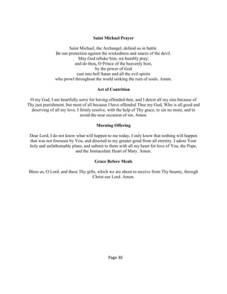 Saint Michael Prayer
Saint Michael, the Archangel, defend us in battle.
Be our protection against the wickedness and snares of the devil.
May God rebuke him, we humbly pray;
and do thou, O Prince of the heavenly host,
by the power of God
cast into hell Satan and all the evil spirits
who prowl throughout the world seeking the ruin of souls. Amen.
Act of Contrition
O my God, I am heartfully sorry for having offended thee, and I detest all my sins because of
Thy just punishment, but most of all because I have offended Thee my God, Who is all good and
deserving of all my love. I firmly resolve, with the help of Thy grace, to sin no more, and to
avoid the near occasion of sin. Amen.
Morning Offering
Dear Lord, I do not know what will happen to me today. I only know that nothing will happen
that was not foreseen by You, and directed to my greater good from all eternity. I adore Your
holy and unfathomable plans, and submit to them with all my heart for love of You, the Pope,
and the Immaculate Heart of Mary. Amen.
Grace Before Meals
Bless us, O Lord, and these Thy gifts, which we are about to receive from Thy bounty, through
Christ our Lord. Amen.
Page 30
 